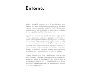 Entorno.
Nacidos a la mitad de una guerra de mil de años, los Daleks fueron
diseñados para ser el próximo paso en la evolución de los kaleds,
inspirados en guerreros de siglos pasados. Su creador , Davros, decidió
que las emociones no eran necesarias, por lo que lo único que pueden
sentir es enojo, odio, hacia todos los demás seres vivos.
El planeta en si mismo es muy parecido al de la tierra, según reportes
variados. Las principales características geográficas del planeta Skaron
que esta compuesto por dos continentes, Davius y Dalazar, separados por
un único océano, el Océano de Ooze. Según algunos escritos, los kaleds
ocupaban uno de las masas, mientras que los Thals ocupaban la otra; otras
versiones los ponen a ambos en el mismo. Sin importar su localización, una
guerra de centenas de siglos entre ambas razas acabó con el ecosistema,
por lo que los unicos sitios reconocibles restantes,ademáss de las bases
de cada bando, son el Bosque petrificado y el lago de los mutantes.
El planeta , según el Doctor, estaba “ en la siguiente galaxia de la que
sigue” , un dialecto actiguo que podria decir que se encontraba en otro
universo, o tal vez solo en una galaxia lateral a la Vía Láctea. Dentro de
su sistema solar , el planeta es / era el doceavo desde su sol. Algunos
afirman que el planeta tenía dos lunas, y era dos soles, aunque son pocos
los que hacen esta afirmación .
 