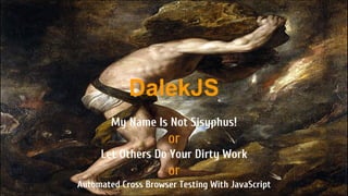 DalekJS 
My Name Is Not Sisyphus! 
or 
Let Others Do Your Dirty Work 
or 
Automated Cross Browser Testing With JavaScript 
 