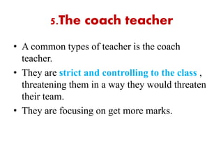 5.The coach teacher
• A common types of teacher is the coach
teacher.
• They are strict and controlling to the class ,
threatening them in a way they would threaten
their team.
• They are focusing on get more marks.
 