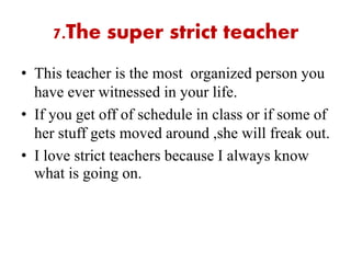 7.The super strict teacher
• This teacher is the most organized person you
have ever witnessed in your life.
• If you get off of schedule in class or if some of
her stuff gets moved around ,she will freak out.
• I love strict teachers because I always know
what is going on.
 