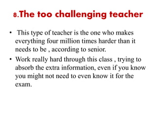 8.The too challenging teacher
• This type of teacher is the one who makes
everything four million times harder than it
needs to be , according to senior.
• Work really hard through this class , trying to
absorb the extra information, even if you know
you might not need to even know it for the
exam.
 