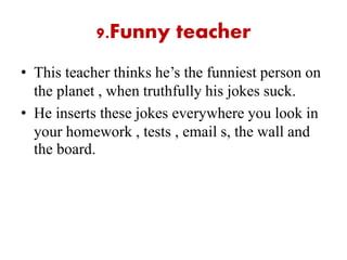 9.Funny teacher
• This teacher thinks he’s the funniest person on
the planet , when truthfully his jokes suck.
• He inserts these jokes everywhere you look in
your homework , tests , email s, the wall and
the board.
 