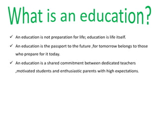  An education is not preparation for life; education is life itself.
 An education is the passport to the future ,for tomorrow belongs to those
who prepare for it today.
 An education is a shared commitment between dedicated teachers
,motivated students and enthusiastic parents with high expectations.
 