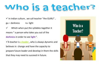  In Indian culture , we call teacher “the GURU” ,
gu – darkness ru- light
 Which when put the syllables together it
means “ a person who takes you out of the
darkness in order to see light “.
A teacher is a leader , who is always dynamic and
believes in change and have the capacity to
prepare future leader and develop in them the skills
that they may need to succeed in future.
 