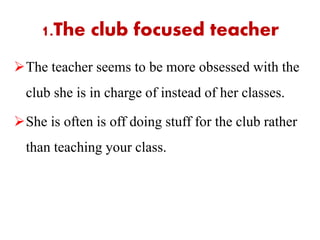 The teacher seems to be more obsessed with the
club she is in charge of instead of her classes.
She is often is off doing stuff for the club rather
than teaching your class.
1.The club focused teacher
 