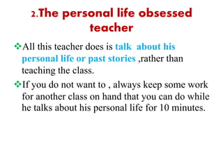 2.The personal life obsessed
teacher
All this teacher does is talk about his
personal life or past stories ,rather than
teaching the class.
If you do not want to , always keep some work
for another class on hand that you can do while
he talks about his personal life for 10 minutes.
 