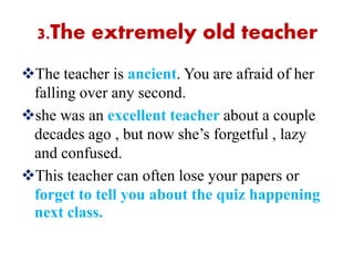 3.The extremely old teacher
The teacher is ancient. You are afraid of her
falling over any second.
she was an excellent teacher about a couple
decades ago , but now she’s forgetful , lazy
and confused.
This teacher can often lose your papers or
forget to tell you about the quiz happening
next class.
 