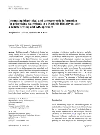 Environ Monit Assess
DOI 10.1007/s10661-012-3035-9




Integrating biophysical and socioeconomic information
for prioritizing watersheds in a Kashmir Himalayan lake:
a remote sensing and GIS approach
Bazigha Badar & Shakil A. Romshoo & M. A. Khan




Received: 3 May 2012 / Accepted: 4 December 2012
# Springer Science+Business Media Dordrecht 2013


Abstract Dal Lake, a cradle of Kashmiri civilization has      watershed prioritization based on its factors and after
strong linkage with socioeconomics of the state of            carefully observing the field situation. The land use/land
Jammu and Kashmir. During last few decades, anthropo-         cover change detection revealed significant changes with
genic pressures in Dal Lake Catchment have caused             a uniform trend of decreased vegetation and increased
environmental deterioration impairing, inter-alia, sus-       impervious surface cover. Increased erosion and sediment
tained biotic communities and water quality. The present      loadings were recorded for the watersheds corresponding
research was an integrated impact analysis of socioeco-       to their changing land systems, with bare and agriculture
nomic and biophysical processes at the watershed level        lands being the major contributors. The prioritization
on the current status of Dal Lake using multi-sensor and      analysis revealed that W5>W2>W6>W8>W1 ranked
multi-temporal satellite data, simulation modelling to-       highest in priority and W13>W3>W4>W11>W7 under
gether with field data verification. Thirteen watersheds      medium priority. W12>W9>W10 belonged to low-
(designated as ‘W1–W13’) were identified and investi-         priority category. The integration of the biophysical and
gated for land use/land cover change detection, quantifi-     the socioeconomic environment at the watershed level
cation of erosion and sediment loads and socioeconomic        using modern geospatial tools would be of vital impor-
analysis (total population, total households, literacy rate   tance for the conservation and management strategies of
and economic development status). All the data for the        Dal Lake ecosystem.
respective watersheds was integrated into the GIS envi-
ronment based upon multi-criteria analysis and                Keywords Dal Lake . Watershed . Remote sensing .
knowledge-based weightage system was adopted for              Land use/land cover . GWLF . Prioritization


B. Badar (*) : S. A. Romshoo
Department of Geology and Geophysics,                         Introduction
University of Kashmir,
Hazratbal,                                                    Lakes are extremely fragile and sensitive ecosystems on
Srinagar, Kashmir 190006, India
                                                              earth that host rich aquatic biodiversity. Besides being
e-mail: badarbazigha@gmail.com
                                                              the key components of our planet’s hydrological cycle,
M. A. Khan                                                    they provide important social and ecological functions
Division of Environmental Science,                            (Ballatore and Muhandiki 2002). Despite the fact that
Shere Kashmir University of Agricultural Sciences
                                                              freshwater bodies are very limited and sensitive resour-
and Technology of Kashmir,
Shalimar,                                                     ces that need proper care and management, they are
Srinagar, Kashmir 190006, India                               probably the most neglected and mismanaged natural
 