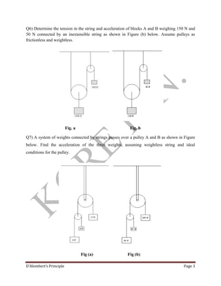 D’Alembert’s Principle Page 3
Q6) Determine the tension in the string and acceleration of blocks A and B weighing 150 N and
50 N connected by an inextensible string as shown in Figure (b) below. Assume pulleys as
frictionless and weightless.
Fig. a Fig. b
Q7) A system of weights connected by strings passes over a pulley A and B as shown in Figure
below. Find the acceleration of the three weights, assuming weightless string and ideal
conditions for the pulley.
Fig (a) Fig (b)
 