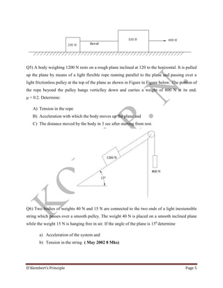 D’Alembert’s Principle Page 5
Q5) A body weighing 1200 N rests on a rough plane inclined at 120 to the horizontal. It is pulled
up the plane by means of a light flexible rope running parallel to the plane and passing over a
light frictionless pulley at the top of the plane as shown in Figure in Figure below. The portion of
the rope beyond the pulley hangs verticlley down and carries a weight of 800 N at its end.
μ = 0.2. Determine:
A) Tension in the rope
B) Acceleration with which the body moves up the plane and
C) The distance moved by the body in 3 sec after starting from rest.
Q6) Two bodies of weights 40 N and 15 N are connected to the two ends of a light inextensible
string which passes over a smooth pulley. The weight 40 N is placed on a smooth inclined plane
while the weight 15 N is hanging free in air. If the angle of the plane is 150
determine
a) Acceleration of the system and
b) Tension in the string ( May 2002 8 Mks)
 