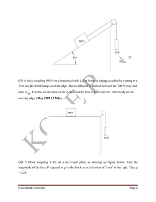 D’Alembert’s Principle Page 6
Q7) A body weighing 300 N on a horizontal table 1.2 m from the edge is attached by a string to a
30 N weight which hangs over the edge. The co-efficient of friction between the 300 N body and
table is
1
16
. Find the acceleration of the system and the time required for the 300 N body to fall
over the edge. (May 2007 12 Mks)
Q8) A block weighing 1 kN on a horizontal plane as showing in Figure below. Find the
magnitude of the force P required to give the block an acceleration of 3 m/s2
to the right. Take μ
= 0.25.
 