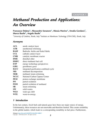 CHAPTER 1
Methanol Production and Applications:
An Overview
Francesco Dalena*, Alessandro Senatore*, Alessia Marino*, Amalia Gordano†
,
Marco Basile*, Angelo Basile†
*
University of Calabria, Rende, Italy †
Institute on Membrane Technology (ITM-CNR), Rende, Italy
Acronyms
ACL anode catalyst layer
ATR autothermal reforming
BASF Badische Anilin und Soda Fabrik
CCL cathode catalyst layer
CMR catalytic membrane reactor
DME dimethyl ether
DMFC direct methanol fuel cell
ETP energy technology perspectives
GHG greenhouse gases
IGCC integrated gasification combined cycle
MD methanol decomposition
MSR methanol steam reforming
NCCC National Carbon Capture Center
PEM proton exchange membrane
PO partial oxidation
POM partial oxidation of methanol
SR steam reforming
SW solid wastes
WGS water-gas shift
WTE waste-to-energy
1 Introduction
In the last century, fossil fuels and natural gases have been our major source of energy.
Unfortunately, these resources are not renewable and therefore limited. This creates instability
in the global market, which leads to a corresponding instability in fuel price. Furthermore,
Methanol. https://doi.org/10.1016/B978-0-444-63903-5.00001-7
Copyright # 2018 Elsevier B.V. All rights reserved.
3
 