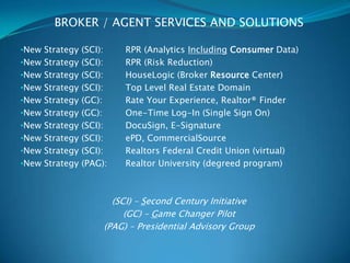 BROKER / AGENT SERVICES AND SOLUTIONS

•New Strategy (SCI):        RPR (Analytics Including Consumer Data)
•New Strategy (SCI):        RPR (Risk Reduction)
•New Strategy (SCI):        HouseLogic (Broker Resource Center)
•New Strategy (SCI):        Top Level Real Estate Domain
•New Strategy (GC):         Rate Your Experience, Realtor® Finder
•New Strategy (GC):         One-Time Log-In (Single Sign On)
•New Strategy (SCI):        DocuSign, E-Signature
•New Strategy (SCI):        ePD, CommercialSource
•New Strategy (SCI):        Realtors Federal Credit Union (virtual)
•New Strategy (PAG):        Realtor University (degreed program)



                         (SCI) – Second Century Initiative
                            (GC) – Game Changer Pilot
                       (PAG) – Presidential Advisory Group
 