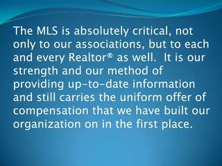 The MLS is absolutely critical, not
only to our associations, but to each
and every Realtor® as well. It is our
strength and our method of
providing up-to-date information
and still carries the uniform offer of
compensation that we have built our
organization on in the first place.
 