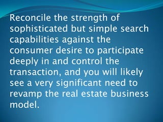 Reconcile the strength of
sophisticated but simple search
capabilities against the
consumer desire to participate
deeply in and control the
transaction, and you will likely
see a very significant need to
revamp the real estate business
model.
 