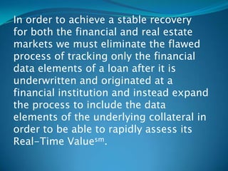 In order to achieve a stable recovery
for both the financial and real estate
markets we must eliminate the flawed
process of tracking only the financial
data elements of a loan after it is
underwritten and originated at a
financial institution and instead expand
the process to include the data
elements of the underlying collateral in
order to be able to rapidly assess its
Real-Time Valuesm.
 
