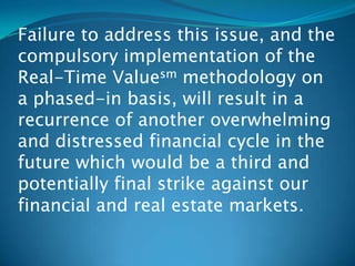 Failure to address this issue, and the
compulsory implementation of the
Real-Time Valuesm methodology on
a phased-in basis, will result in a
recurrence of another overwhelming
and distressed financial cycle in the
future which would be a third and
potentially final strike against our
financial and real estate markets.
 