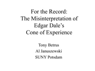 For the Record:
The Misinterpretation of
Edgar Dale’s
Cone of Experience
Tony Betrus
Al Januszewski
SUNY Potsdam
 