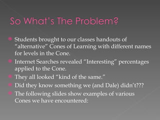   Students brought to our classes handouts of
    “alternative” Cones of Learning with different names
    for levels in the Cone.
   Internet Searches revealed “Interesting” percentages
    applied to the Cone.
   They all looked “kind of the same.”
   Did they know something we (and Dale) didn’t???
   The following slides show examples of various
    Cones we have encountered:
 