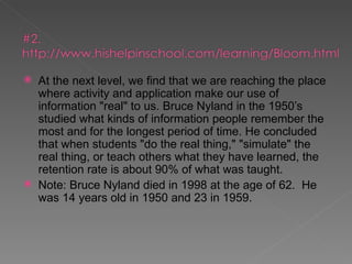    At the next level, we find that we are reaching the place
    where activity and application make our use of
    information "real" to us. Bruce Nyland in the 1950’s
    studied what kinds of information people remember the
    most and for the longest period of time. He concluded
    that when students "do the real thing," "simulate" the
    real thing, or teach others what they have learned, the
    retention rate is about 90% of what was taught.
   Note: Bruce Nyland died in 1998 at the age of 62. He
    was 14 years old in 1950 and 23 in 1959.
 