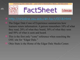 #9.


         http://ohioline.osu.edu/4h-fact/0018.html
         The Edgar Dale Cone of Experience summarizes how
          learners retain information. A person remembers 10% of what
          they read, 20% of what they heard, 30% of what they seen
          and 50% of what is seen and heard.
         This is the first only “cone” reference when searching the
          OSU site for “Edgar Dale.”
         Ohio State is the Home of the Edgar Dale Media Center.
 