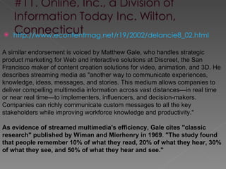    http://www.econtentmag.net/r19/2002/delancie8_02.html

A similar endorsement is voiced by Matthew Gale, who handles strategic
product marketing for Web and interactive solutions at Discreet, the San
Francisco maker of content creation solutions for video, animation, and 3D. He
describes streaming media as "another way to communicate experiences,
knowledge, ideas, messages, and stories. This medium allows companies to
deliver compelling multimedia information across vast distances—in real time
or near real time—to implementers, influencers, and decision-makers.
Companies can richly communicate custom messages to all the key
stakeholders while improving workforce knowledge and productivity."

As evidence of streamed multimedia's efficiency, Gale cites "classic
research" published by Wiman and Mierhenry in 1969. "The study found
that people remember 10% of what they read, 20% of what they hear, 30%
of what they see, and 50% of what they hear and see."
 