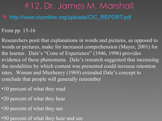    http://www.ciconline.org/uploads/CIC_REPORT.pdf

From pp. 15-16
Researchers posit that explanations in words and pictures, as opposed to
words or pictures, make for increased comprehension (Mayer, 2001) for
the learner. Dale’s “Cone of Experience” (1946, 1996) provides
evidence of these phenomena. Dale’s research suggested that increasing
the modalities by which content was presented could increase retention
rates. Wiman and Mierhenry (1969) extended Dale’s concept to
conclude that people will generally remember
•10 percent of what they read
•20 percent of what they hear
•30 percent of what they see
•50 percent of what they hear and see
 