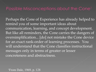 Perhaps the Cone of Experience has already helped to
remind you of some important ideas about
communication, learning, and concept development.
But like all reminders, the Cone carries the dangers of
oversimplification... [do] not mistake the Cone device
for an exact rank-order of learning processes. You
will understand that the Cone classifies instructional
messages only in terms of greater or lesser
concreteness and abstractness.


 1
     From Dale, 1969, p. 128
 