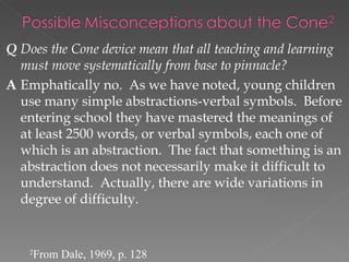 Q Does the Cone device mean that all teaching and learning
  must move systematically from base to pinnacle?
A Emphatically no. As we have noted, young children
  use many simple abstractions-verbal symbols. Before
  entering school they have mastered the meanings of
  at least 2500 words, or verbal symbols, each one of
  which is an abstraction. The fact that something is an
  abstraction does not necessarily make it difficult to
  understand. Actually, there are wide variations in
  degree of difficulty.


    2
        From Dale, 1969, p. 128
 