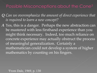 Q Can we overemphasize the amount of direct experience that
  is required to learn a new concept?
A Yes, this is a danger. Perhaps the new abstraction can
  be mastered with less firsthand experience than you
  might think necessary. Indeed, too much reliance on
  concrete experience may actually obstruct the process
  of meaningful generalization. Certainly a
  mathematician could not develop a system of higher
  mathematics by counting on his fingers.



    3
        From Dale, 1969, p. 130
 
