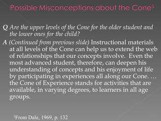 Q Are the upper levels of the Cone for the older student and
  the lower ones for the child?
A (Continued from previous slide) Instructional materials
  at all levels of the Cone can help us to extend the web
  of relationships that our concepts involve. Even the
  most advanced student, therefore, can deepen his
  understanding of concepts and his enjoyment of life
  by participating in experiences all along our Cone. …
  the Cone of Experience stands for activities that are
  available, in varying degrees, to learners in all age
  groups.


    5
        From Dale, 1969, p. 132
 