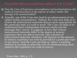 Q Does the Cone of Experience overemphasize instructional devices (the
  media of communication) at the expense of subject matter (the
  message to be communicated)?
A Actually, use of the Cone may lead to an enhancement of our
  subject matter presentations. Indeed, the Cone may help us to
  choose the instructional materials that are most appropriate for
  the particular topic we wish to teach. The Cone can help us to
  understand these relationships between media and the
  messages they convey. It suggests, in fact, that various
  instructional materials differ in the degree of sensory
  experience they are able to provide. Our selection of
  instructional materials, therefore, will depend on the amount
  of sensory experience we wish to provide for a particular topic
  of our lesson. And the Cone can help us "place" a teaching
  method; it can help us select the way of communicating most
  suited to the experience we wish to convey.


    6
        From Dale, 1969, p. 132
 