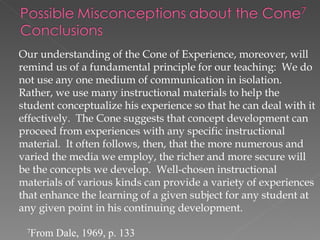 Our understanding of the Cone of Experience, moreover, will
remind us of a fundamental principle for our teaching: We do
not use any one medium of communication in isolation.
Rather, we use many instructional materials to help the
student conceptualize his experience so that he can deal with it
effectively. The Cone suggests that concept development can
proceed from experiences with any specific instructional
material. It often follows, then, that the more numerous and
varied the media we employ, the richer and more secure will
be the concepts we develop. Well-chosen instructional
materials of various kinds can provide a variety of experiences
that enhance the learning of a given subject for any student at
any given point in his continuing development.

 7
     From Dale, 1969, p. 133
 