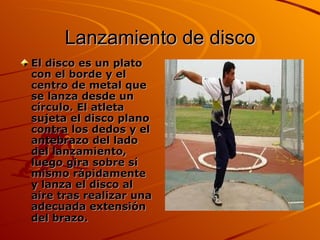 Lanzamiento de disco El disco es un plato con el borde y el centro de metal que se lanza desde un círculo. El atleta sujeta el disco plano contra los dedos y el antebrazo del lado del lanzamiento, luego gira sobre sí mismo rápidamente y lanza el disco al aire tras realizar una adecuada extensión del brazo.   