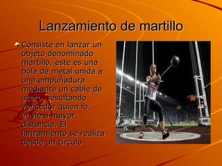 Lanzamiento de martillo Consiste en lanzar un objeto denominado martillo, este es una bola de metal unida a una empuñadura mediante un cable de acero, resultando vencedor quien lo envíe a mayor distancia. El lanzamiento se realiza desde un círculo  