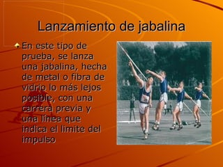 Lanzamiento de jabalina En este tipo de prueba, se lanza una jabalina, hecha de metal o fibra de vidrio lo más lejos posible, con una carrera previa y una línea que indica el limite del impulso  