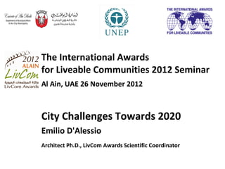 The International Awards
for Liveable Communities 2012 Seminar
Al Ain, UAE 26 November 2012



City Challenges Towards 2020
Emilio D'Alessio
Architect Ph.D., LivCom Awards Scientific Coordinator
 