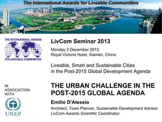 i
LivCom Seminar 2013
Monday 2 December 2013
Royal Victoria Hotel, Xiamen, China

Liveable, Smart and Sustainable Cities
in the Post-2015 Global Development Agenda
IN
ASSOCIATION
WITH

THE URBAN CHALLENGE IN THE
POST-2015 GLOBAL AGENDA
Emilio D'Alessio
Architect, Town Planner, Sustainable Development Advisor
LivCom Awards Scientific Coordinator

 
