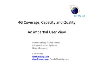 SAT	
  Pty	
  Ltd	
  
4G	
  Coverage,	
  Capacity	
  and	
  Quality	
  
	
  
An	
  impar<al	
  User	
  View	
  
	
  
	
  
By	
  Dale	
  Stacey	
  /	
  Andy	
  Passell	
  
Communica6ons	
  Systems	
  	
  
Design	
  Engineer	
  
	
  
SAT	
  Pty	
  Ltd	
  	
  
www.satpty.com	
  
dale@satpty.com	
  /	
  andy@satpty.com	
  
	
  
 