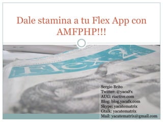 Dale stamina a tu Flex App con
         AMFPHP!!!




                   Sergio Brito
                   Twitter: @yacaFx
                   AUG: riactive.com
                   Blog: blog.yacafx.com
                   Skype: yacatematrix
                   Gtalk: yacatematrix
                   Mail: yacatematrix@gmail.com
 