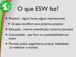 O que ESW faz?
• Projetos - alguns locais, alguns internacionais
 • Grupos escolham seus próprios projetos
• Educação - interno (membros), e externo (escolas)
• Comunidade - que foco no sustentabilidade por
  acaso
• Permite jovens engenheiros praticar habilidades
   (e melhorar o mundo)
 