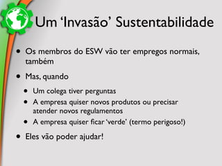 Um ‘Invasão’ Sustentabilidade
•   Os membros do ESW vão ter empregos normais,
    também
•   Mas, quando
    •   Um colega tiver perguntas
    •   A empresa quiser novos produtos ou precisar
        atender novos regulamentos
    •   A empresa quiser ﬁcar ‘verde’ (termo perigoso!)

•   Eles vão poder ajudar!
 