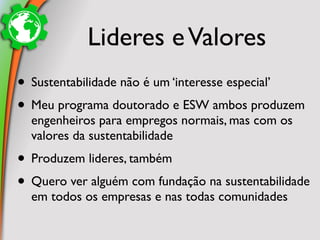 Lideres e Valores
• Sustentabilidade não é um ‘interesse especial’
• Meu programa doutorado e ESW ambos produzem
  engenheiros para empregos normais, mas com os
  valores da sustentabilidade
• Produzem lideres, também
• Quero ver alguém com fundação na sustentabilidade
  em todos os empresas e nas todas comunidades
 
