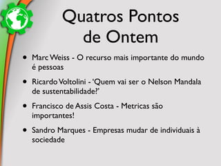 Quatros Pontos
              de Ontem
•   Marc Weiss - O recurso mais importante do mundo
    é pessoas

•   Ricardo Voltolini - ‘Quem vai ser o Nelson Mandala
    de sustentabilidade?’

•   Francisco de Assis Costa - Metricas são
    importantes!

•   Sandro Marques - Empresas mudar de individuais à
    sociedade
 