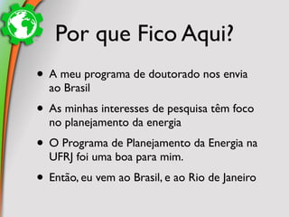 Por que Fico Aqui?
• A meu programa de doutorado nos envia
  ao Brasil
• As minhas interesses de pesquisa têm foco
  no planejamento da energia
• O Programa de Planejamento da Energia na
  UFRJ foi uma boa para mim.
• Então, eu vem ao Brasil, e ao Rio de Janeiro
 