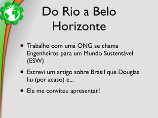 Do Rio a Belo
         Horizonte
• Trabalho com uma ONG se chama
  Engenheiros para um Mundo Sustentável
  (ESW)
• Escrevi um artigo sobre Brasil que Douglas
  liu (por acaso) e...
• Ele me conviteu apresentar!
 