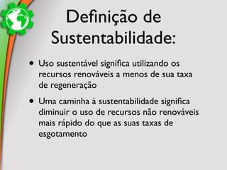 Deﬁnição de
     Sustentabilidade:
• Uso sustentável signiﬁca utilizando os
  recursos renováveis a menos de sua taxa
  de regeneração
• Uma caminha à sustentabilidade signiﬁca
  diminuir o uso de recursos não renováveis
  mais rápido do que as suas taxas de
  esgotamento
 