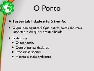 O Ponto
• Sustentabilidade não é trunfo.
• O que isso signiﬁcar? Que outras coisas são mais
    importante do que sustentabilidade.

•   Podem ser:
    • O economia,
    • Comfortos particulares
    • Problemas sociais
    • Mesmo o meio ambiente
 