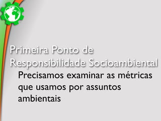 Primeira Ponto de
Responsibilidade Socioambiental
 Precisamos examinar as métricas
 que usamos por assuntos
 ambientais
 