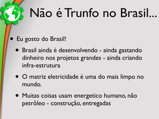 Não é Trunfo no Brasil...
• Eu gosto do Brasil!
 • Brasil ainda é desenvolvendo - ainda gastando
    dinheiro nos projetos grandes - ainda criando
    infra-estrutura
 • O matriz eletricidade é uma do mais limpo no
    mundo.
 • Muitas coisas usam energetico humano, não
    petrôleo - construção, entregadas
 